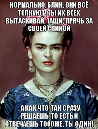 Нормально, блин, они всё толкуют! Ты их всех вытаскивай, тащи, прячь за своей спиной , а как что, так сразу решаешь, то есть и отвечаешь тоооже, ты один!