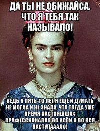 Да ты не обижайса, что я тебя так называло! Ведь в пять-то лет я ещё и думать не могла и не знала, что тогда уже время настояшших профессионалов во всём и во вся наступааало!