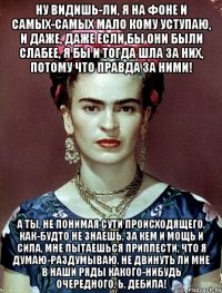 Ну видишь-ли, я на фоне и самых-самых мало кому уступаю, и даже, даже если бы они были слабее, я бы и тогда шла за них, потому что правда за ними! А ты, не понимая сути происходящего, как-будто не знаешь, за кем и мощь и сила, мне пытаешься приплести, что я думаю-раздумываю, не двинуть ли мне в наши ряды какого-нибудь очередного, Ь, дебила!