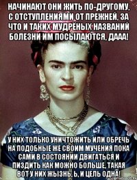 Начинают они жить по-другому, с отступлениями от прежней, за что и таких мудрёных названий болезни им посылаются, дааа! У них только уничтожить или обречь на подобные же своим мучения пока сами в состоянии двигаться и пиздить как можно больше, такая вот у них жызнь, Ь, и цель одна!