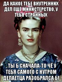 Да какое тебе внутренних дел ещё министерство, у тебя странных , ты б сначала-то чё у тебя самого с нутром делаетца разобралса б!