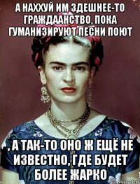 А наххуй им здешнее-то граждаанство, пока гуманизируют песни поют , а так-то оно ж ещё не известно, где будет более жарко