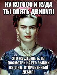 Ну когооо и куда ты опять двинул! Это же дебил, Ь, ты посмотри на его рыбий взгляд, откровенный дебил!