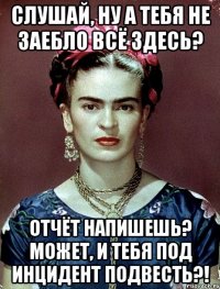 Слушай, ну а тебя не заебло всё здесь? Отчёт напишешь? Может, и тебя под инцидент подвесть?!