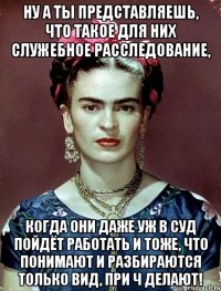 Ну а ты представляешь, что такое для них служебное расследование, когда они даже уж в суд пойдёт работать и тоже, что понимают и разбираются только вид, при ч делают!