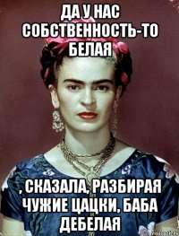 Да у нас собственность-то белая , сказала, разбирая чужие цацки, баба дебелая