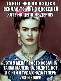 Та неее, никого я здеся сейчас-то уже в соседней хате на цепи не держу , это у меня просто собачка такая маленька, видите, вот я с ней и туда-сюда теперь уже и хожу!