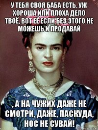 У тебя своя баба есть, уж хороша или плоха дело твоё, вот её если без этого не можешь и продавай , а на чужих даже не смотри, даже, паскуда, нос не сувай!