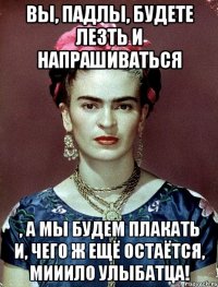 Вы, падлы, будете лезть и напрашиваться , а мы будем плакать и, чего ж ещё остаётся, мииило улыбатца!