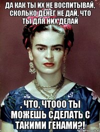 Да как ты их не воспитывай, сколько денег не дай, что ты для них делай , что, чтооо ты можешь сделать с такими генами?!