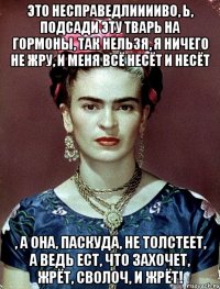 Это несправедлииииво, Ь, подсади эту тварь на гормоны, так нельзя, я ничего не жру, и меня всё несёт и несёт , а она, паскуда, не толстеет, а ведь ест, что захочет, жрёт, сволоч, и жрёт!