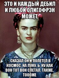 Это и каждый дебил и любой олигофрэн может , сказал он и полетел в космос, на Луну, Ь, ну как вон тот вон слетал, также, тоооже