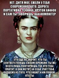 Нет, дитя моё, ежели у тебя современно авто, дорога портативна техника, крутой айфон и сам ты говоришь, как компютер , это ещё не значит, что ты соответствуешь своему времени, ты же всего лишь повторяешь тех, кто тебе платит, а они мстят за себя, учат тебя худшему из того, что знают и им поххуй, кто ты