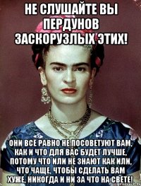 Не слушайте вы пердунов заскорузлых этих! Они всё равно не посоветуют вам, как и что для вас будет лучше, потому что или не знают как или, что чаще, чтобы сделать вам хуже, никогда и ни за что на свете!