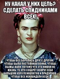 Ну какая у них цель? Сделать спидниками всех! Чтобы все боролись друг с другом, чтобы была постоянная война, чтобы выжы*вали, потому что это ниххуя не жизнь, те, кто соберёт вокруг себя большую кучу психопатов и придурков, чтобы все ненавидели всех!