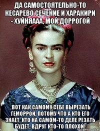 Да самостоятельно-то кесарево сечение и харакири - хуйняааа, мой доррогой , вот как самому себе вырезать геморрой, потому что а кто его знает, кто на самом-то деле резать будет, вдруг кто-то плохой!