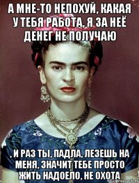 а мне-то непохуй, какая у тебя работа, я за неё денег не получаю , и раз ты, падла, лезешь на меня, значит тебе просто жить надоело, не охота