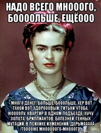 Надо всего мнооого, боооольше, ещёооо - много денег, больше, бооольше, хер вот такой вот здорооовый, титьки чтоба, жоооопу, квартир в одном подъезде, кучу золота, бриллиантов, болезней, генных мутаций, в психике изменений, дерьмааааа тооооже мнооооого-мнооого