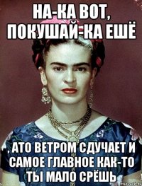 На-ка вот, покушай-ка ешё , ато ветром сдучает и самое главное как-то ты мало срёшь