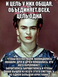 И цель у них общая, объединяет всех, цель одна - чтобы все погрязли, валандались, квакали, друг в друга плювались, кто кого переплюнет, барахтались-барахатались и чтобы даааа вышла из всего этого сметана, Ь, из одной большой кучи говна!