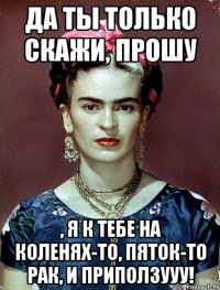 Да ты только скажи, прошу , я к тебе на коленях-то, пяток-то рак, и приползууу!