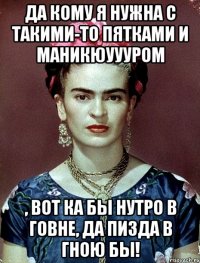 Да кому я нужна с такими-то пятками и маникюуууром , вот ка бы нутро в говне, да пизда в гною бы!