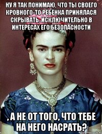 ну я так понимаю, что ты своего кровного-то ребёнка принялася скрывать, исключительно в интересах его безопасности , а не от того, что тебе на него насрать?