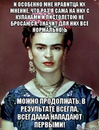 И особенно мне нравитца их мнение, что раз я сама на них с кулаками и пистолетою не бросаюся, значит для них всё нормально, Ь , можно продолжать, в результате всегла, всегдаааа нападают первыми!