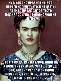 Ну а как она правильные-то пироги напечёт? Это ж не цветы поливать, надо чтоб тесто поднялось, да чтобы коркой не легло , поэтому да, как в стародавние на Черкизоне времена, это ещё до, до того, как она стала мсквчкой коренной, просто будет жарить, жарить их в масле, Ь!