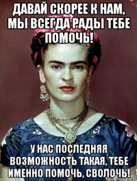 Давай скорее к нам, мы всегда рады тебе помочь! У нас последняя возможность такая, тебе именно помочь, сволочь!