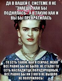 да в вашей е. системе я не "знаешь, как бы поднялась", а в такую как и вы бы превратилась , то есть такой, как я сейчас, меня всё равно бы не было, не стало! То есть насладитца, полудурошный, всё равно бы ни у кого не вышло, не получилось!