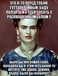 Это я-то перед тобой, гуттаперчивый, буду ползать и у тебя сосать с расквашенным еблом ? Было бы мне нужно такое, находила бы в этом хоть какой-то интерес, уже давно, давнно, падла, было бы наоборот!