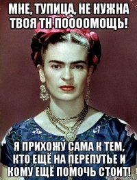 Мне, тупица, не нужна твоя тн поооомощь! я прихожу сама к тем, кто ещё на перепутье и кому ещё помочь стоит!