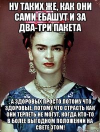 Ну таких же, как они сами ебашут и за два-три пакета , а здоровых просто потому что здоровые, потому что страсть как они терпеть не могут, когда кто-то в более выгодном положении на свете этом!