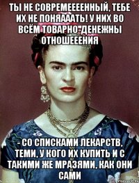 Ты не совремеееенный, тебе их не поняааать! У них во всём товарно-денежны отношееения - со списками лекарств, теми, у кого их купить и с такими же мразями, как они сами