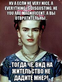 Ну а если не very nice, а everything is disgusting, не you are magnificent, а вы отвратительны , , тогда чё, вид на жительство не дадите мне?!