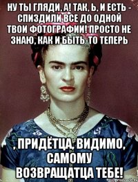 Ну ты гляди, а! Так, Ь, и есть - спиздили все до одной твои фотографии! Просто не знаю, как и быть-то теперь , придётца, видимо, самому возвращатца тебе!