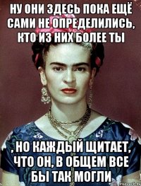 Ну они здесь пока ещё сами не определились, кто из них более ты , но каждый щитает, что он, в общем все бы так могли