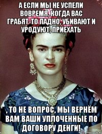 а если мы не успели вовремя, когда вас грабят-то ладно, убивают и уродуют, приехать , то не вопрос, мы вернём вам ваши уплоченные по договору денги!