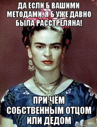 Да если б вашими методами, я б уже давно была расстреляна! При чём собственным отцом или дедом