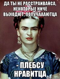 Да ты не расстраивайса, некоторые ничё выходют, получаааютца - плебсу нравитца