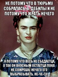 Не потому что в тюрьму собралась, Ь, дебилы и не потому что жрать нечего , а потому что весь не съедаетца, а так он вкусным остаётца пока не сожрёшь, нечего его выбрасывать, не-че-го!