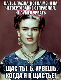 да ты, падла, когда меня на четвертование отправлял, не сумел урвать , щас ты, Ь, урвёшь, когда я в щастье!