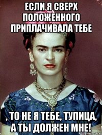 если я сверх положенного приплачивала тебе , то не я тебе, тупица, а ты должен мне!