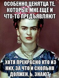 Особенно ценятца те, которые мне ещё и что-то предъявляют , хотя прекрасно кто из них, за что и сколько должен, Ь, знают