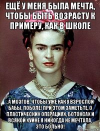 Ещё у меня была мечта, чтобы быть возрасту к примеру, как в школе , а мозгов, чтобы уже как у взрослой бабы, поболе! При этом заметьте, о пластических операциях, ботоксах и всякой хуйне я никогда не мечтала, это больно!