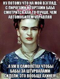 Ну потому что на мой взгляд, с пирогами и тортами баба смотрится как то лучше, чем автомобилем управляя , а уж в самолётах чтобы бабы за штурвалами сидели, это вообще ахинея!