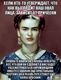 Если кто-то утверждает, что как выглядит ваш овал лица, зависит от причёски , плюньте наххуй на салоны красоты, всё, что вам ни сделают в них, будет рассматриваться окружающими вместе с овалом ещё пристальнее, поэтому он в результате станет ещё более броским!