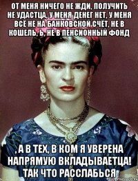 от меня ничего не жди, получить не удастца, у меня денег нет, у меня всё не на банковской счёт, не в кошель, Ь, не в пенсионный фонд , а в тех, в ком я уверена напрямую вкладываетца! Так что расслабься