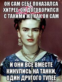 он сам себе показалса хитрее, он договорился с такими же как он сам и они все вместе кинулись на танки, один другого тупее